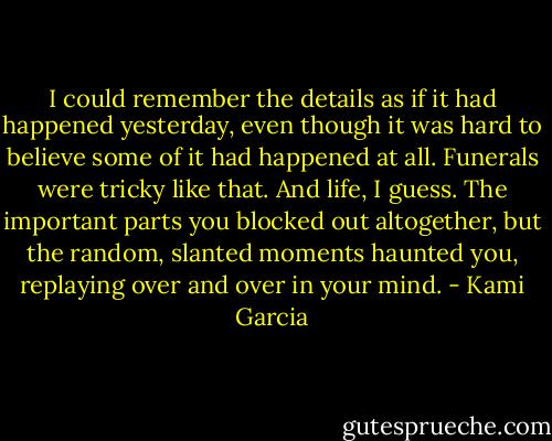 I could remember the details as if it had happened yesterday, even though it was hard to believe some of it had happened at all. Funerals were tricky like that. And life, I guess. The important parts you blocked out altogether, but the random, slanted moments haunted you, replaying over and over in your mind. - Kami Garcia