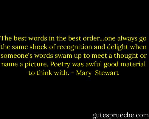 The best words in the best order...one always go the same shock of recognition and delight when someone's words swam up to meet a thought or name a picture. Poetry was awful good material to think with. - Mary  Stewart