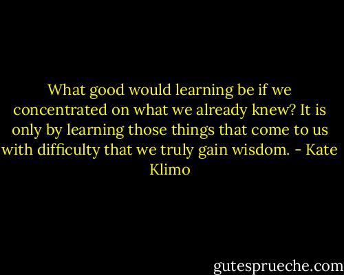 What good would learning be if we concentrated on what we already knew? It is only by learning those things that come to us with difficulty that we truly gain wisdom. - Kate Klimo