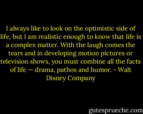 I always like to look on the optimistic side of life, but I am realistic enough to know that life is a complex matter. With the laugh comes the tears and in developing motion pictures or television shows, you must combine all the facts of life — drama, pathos and humor. - Walt Disney Company