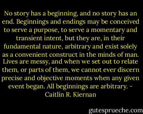 No story has a beginning, and no story has an end. Beginnings and endings may be conceived to serve a purpose, to serve a momentary and transient intent, but they are, in their fundamental nature, arbitrary and exist solely as a convenient construct in the minds of man. Lives are messy, and when we set out to relate them, or parts of them, we cannot ever discern precise and objective moments when any given event began. All beginnings are arbitrary. - Caitlín R. Kiernan