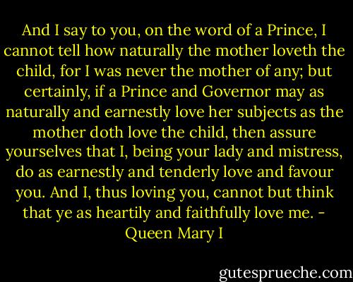 And I say to you, on the word of a Prince, I cannot tell how naturally the mother loveth the child, for I was never the mother of any; but certainly, if a Prince and Governor may as naturally and earnestly love her subjects as the mother doth love the child, then assure yourselves that I, being your lady and mistress, do as earnestly and tenderly love and favour you. And I, thus loving you, cannot but think that ye as heartily and faithfully love me. - Queen Mary I