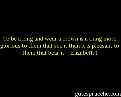 To be a king and wear a crown is a thing more glorious to them that see it than it is pleasant to them that bear it. - Elizabeth I