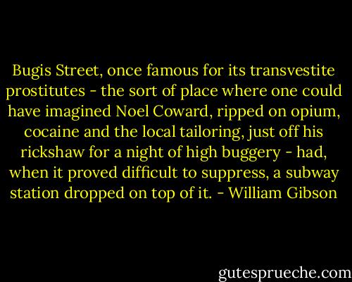 Bugis Street, once famous for its transvestite prostitutes - the sort of place where one could have imagined Noel Coward, ripped on opium, cocaine and the local tailoring, just off his rickshaw for a night of high buggery - had, when it proved difficult to suppress, a subway station dropped on top of it. - William Gibson