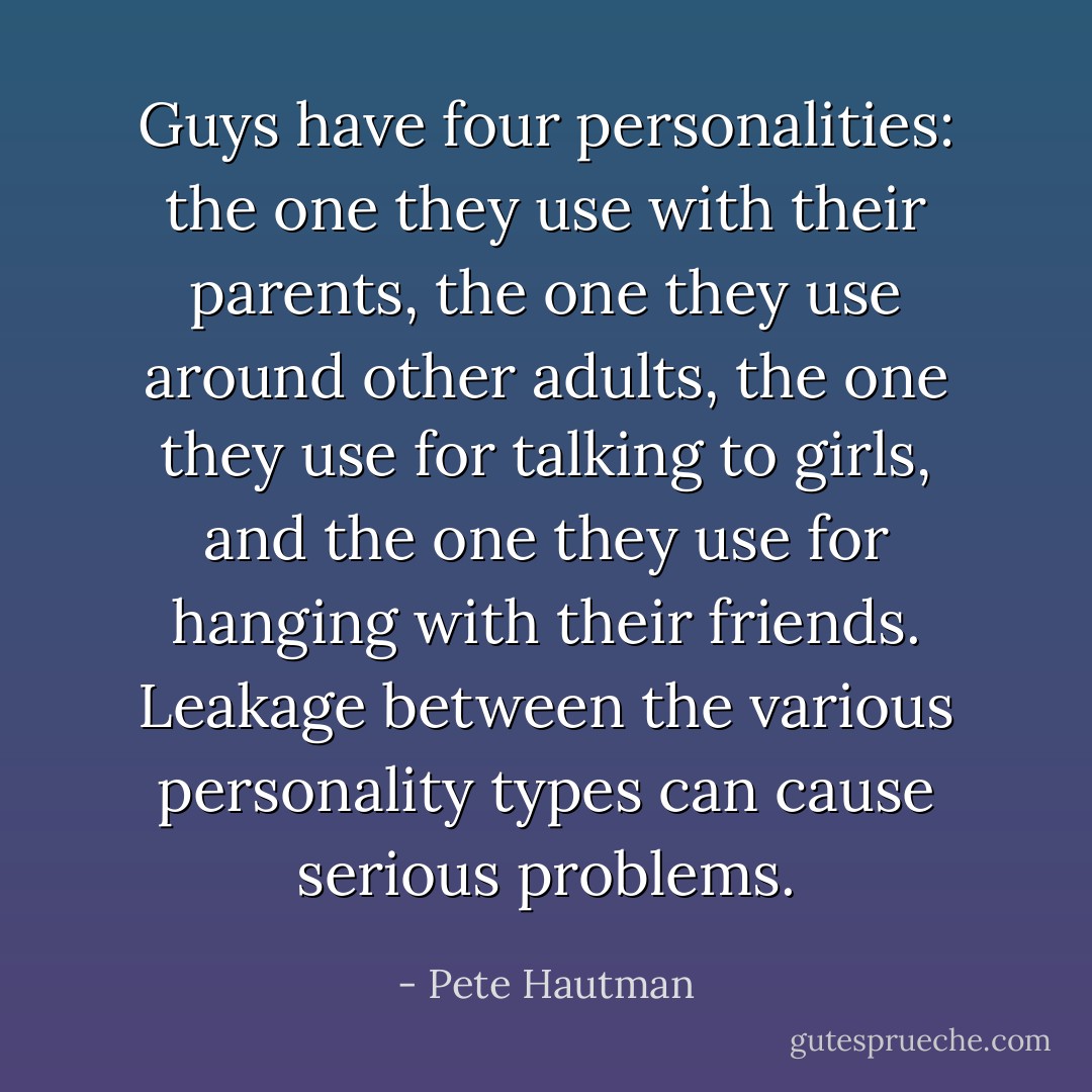 Guys have four personalities: the one they use with their parents, the one they use around other adults, the one they use for talking to girls, and the one they use for hanging with their friends. Leakage between the various personality types can cause serious problems. - Pete Hautman
