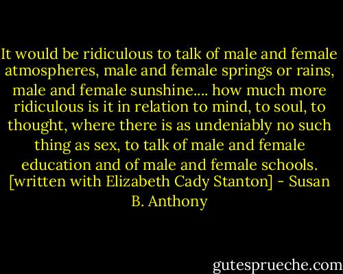 It would be ridiculous to talk of male and female atmospheres, male and female springs or rains, male and female sunshine.... how much more ridiculous is it in relation to mind, to soul, to thought, where there is as undeniably no such thing as sex, to talk of male and female education and of male and female schools. [written with Elizabeth Cady Stanton] - Susan B. Anthony