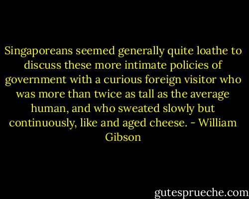 Singaporeans seemed generally quite loathe to discuss these more intimate policies of government with a curious foreign visitor who was more than twice as tall as the average human, and who sweated slowly but continuously, like and aged cheese. - William Gibson