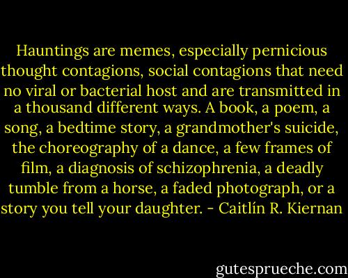 Hauntings are memes, especially pernicious thought contagions, social contagions that need no viral or bacterial host and are transmitted in a thousand different ways. A book, a poem, a song, a bedtime story, a grandmother's suicide, the choreography of a dance, a few frames of film, a diagnosis of schizophrenia, a deadly tumble from a horse, a faded photograph, or a story you tell your daughter. - Caitlín R. Kiernan
