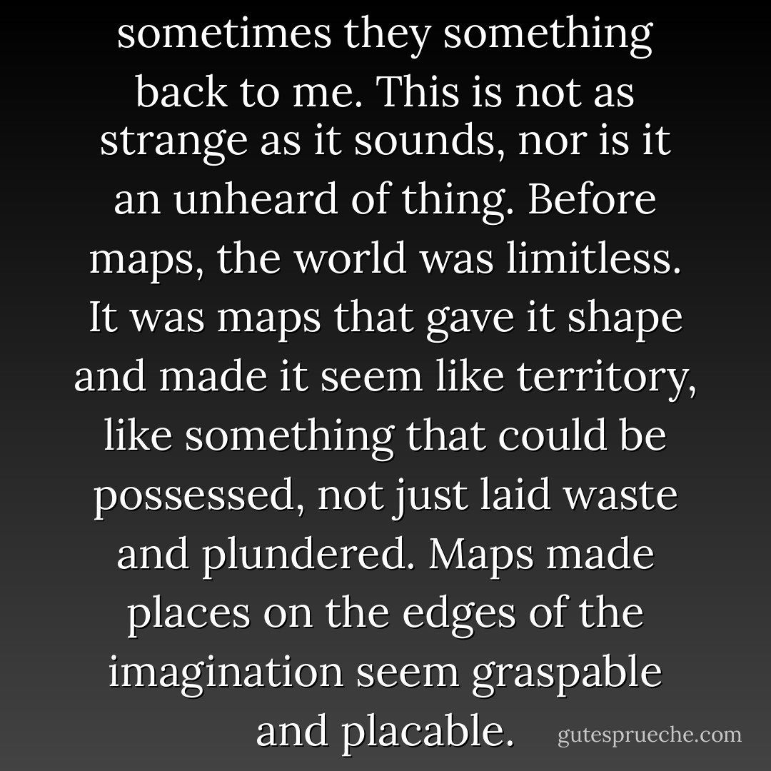 I speak to maps. And sometimes they something back to me. This is not as strange as it sounds, nor is it an unheard of thing. Before maps, the world was limitless. It was maps that gave it shape and made it seem like territory, like something that could be possessed, not just laid waste and plundered. Maps made places on the edges of the imagination seem graspable and placable. - Abdulrazak Gurnah