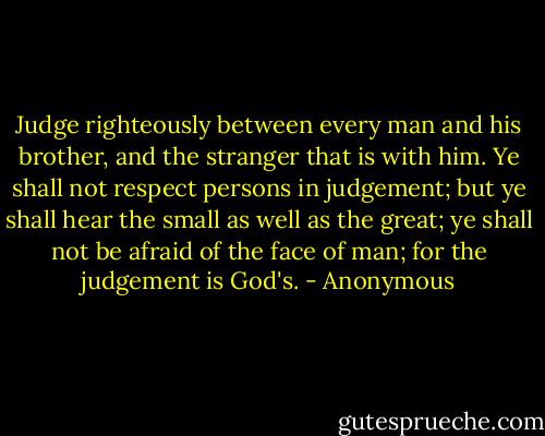 Judge righteously between every man and his brother, and the stranger that is with him. Ye shall not respect persons in judgement; but ye shall hear the small as well as the great; ye shall not be afraid of the face of man; for the judgement is God's. - Anonymous
