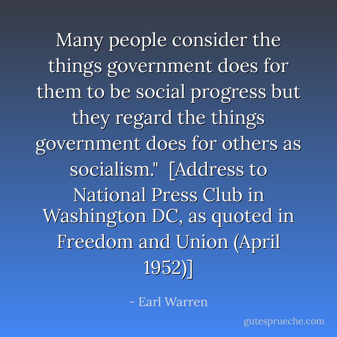 Many people consider the things government does for them to be social progress but they regard the things government does for others as socialism."<br /><br />[<i>Address to National Press Club in Washington DC</i>, as quoted in <i>Freedom and Union</i> (April 1952)] - Earl Warren