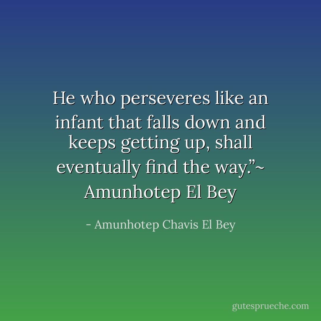 He who perseveres like an infant that falls down and keeps getting up, shall eventually find the way.”~ Amunhotep El Bey - Amunhotep Chavis El Bey