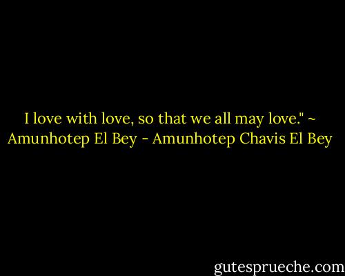 I love with love, so that we all may love." ~ Amunhotep El Bey - Amunhotep Chavis El Bey
