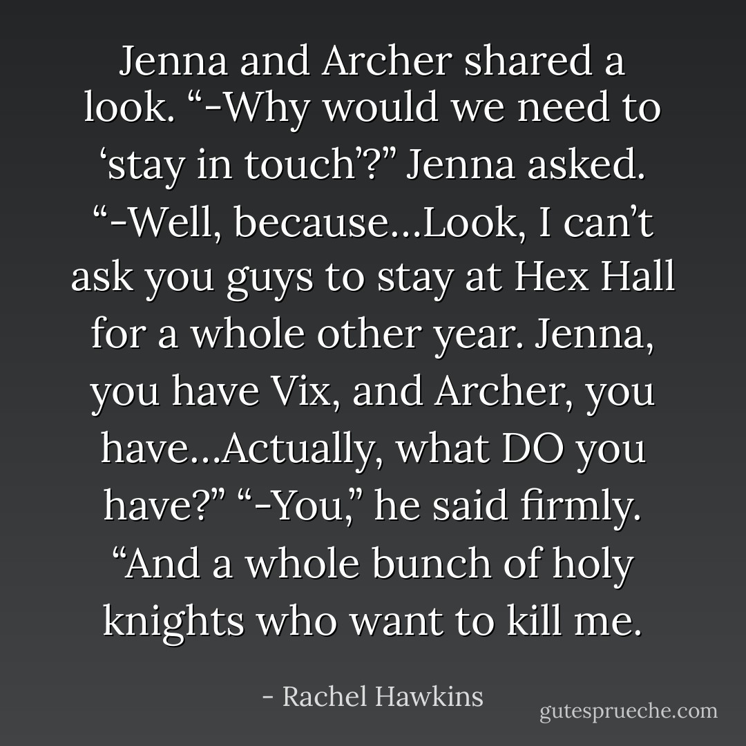 Jenna and Archer shared a look. “-Why would we need to ‘stay in touch’?” Jenna asked. “-Well, because…Look, I can’t ask you guys to stay at Hex Hall for a whole other year. Jenna, you have Vix, and Archer, you have…Actually, what DO you have?” “-You,” he said firmly. “And a whole bunch of holy knights who want to kill me. - Rachel Hawkins