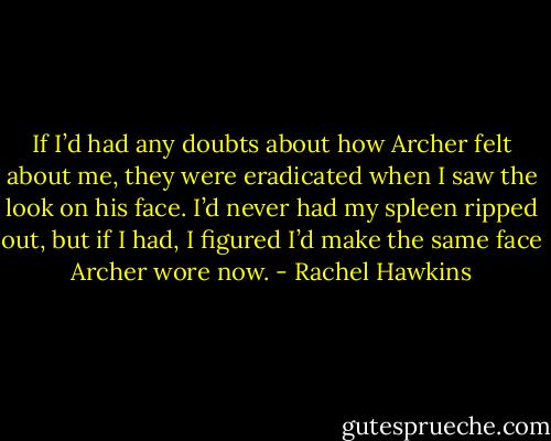 If I’d had any doubts about how Archer felt about me, they were eradicated when I saw the look on his face. I’d never had my spleen ripped out, but if I had, I figured I’d make the same face Archer wore now. - Rachel Hawkins