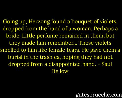 Going up, Herzong found a bouquet of violets, dropped from the hand of a woman. Perhaps a bride. Little perfume remained in them, but they made him remember... These violets smelled to him like female tears. He gave them a burial in the trash ca, hoping they had not dropped from a disappointed hand. - Saul Bellow