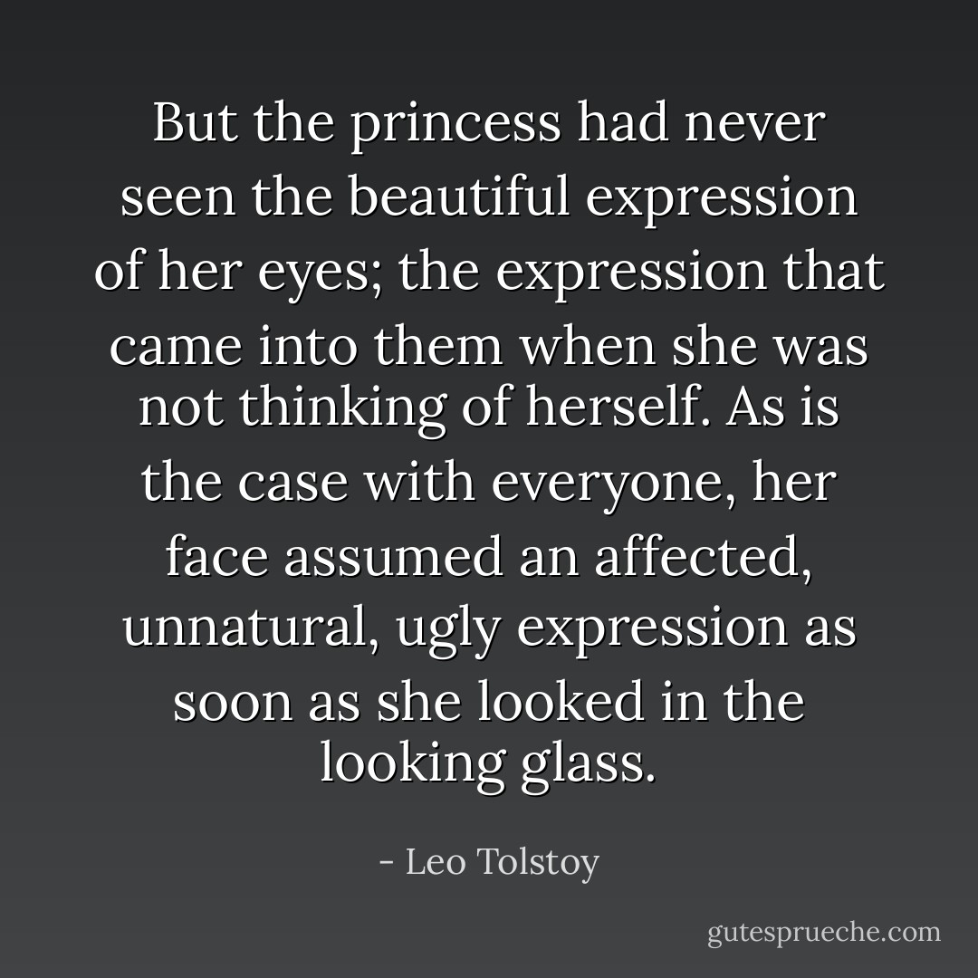 But the princess had never seen the beautiful expression of her eyes; the expression that came into them when she was not thinking of herself. As is the case with everyone, her face assumed an affected, unnatural, ugly expression as soon as she looked in the looking glass. - Leo Tolstoy
