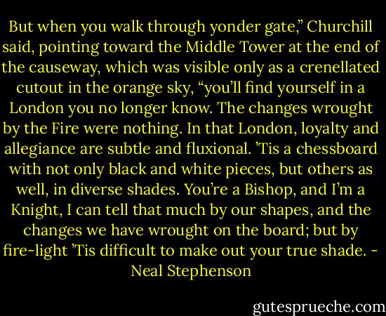 But when you walk through yonder gate,” Churchill said, pointing toward the Middle Tower at the end of the causeway, which was visible only as a crenellated cutout in the orange sky, “you’ll find yourself in a London you no longer know. The changes wrought by the Fire were nothing. In that London, loyalty and allegiance are subtle and fluxional. ’Tis a chessboard with not only black and white pieces, but others as well, in diverse shades. You’re a Bishop, and I’m a Knight, I can tell that much by our shapes, and the changes we have wrought on the board; but by fire-light ’Tis difficult to make out your true shade. - Neal Stephenson