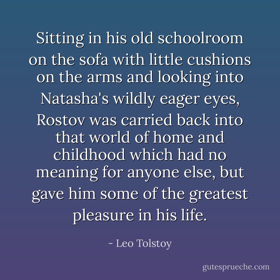 Sitting in his old schoolroom on the sofa with little cushions on the arms and looking into Natasha's wildly eager eyes, Rostov was carried back into that world of home and childhood which had no meaning for anyone else, but gave him some of the greatest pleasure in his life. - Leo Tolstoy