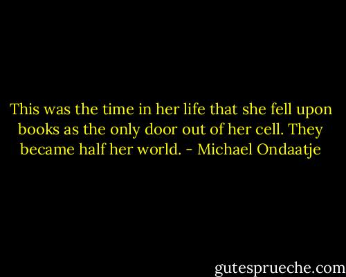 This was the time in her life that she fell upon books as the only door out of her cell. They became half her world. - Michael Ondaatje