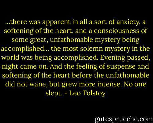 ...there was apparent in all a sort of anxiety, a softening of the heart, and a consciousness of some great, unfathomable mystery being accomplished... the most solemn mystery in the world was being accomplished. Evening passed, night came on. And the feeling of suspense and softening of the heart before the unfathomable did not wane, but grew more intense. No one slept. - Leo Tolstoy