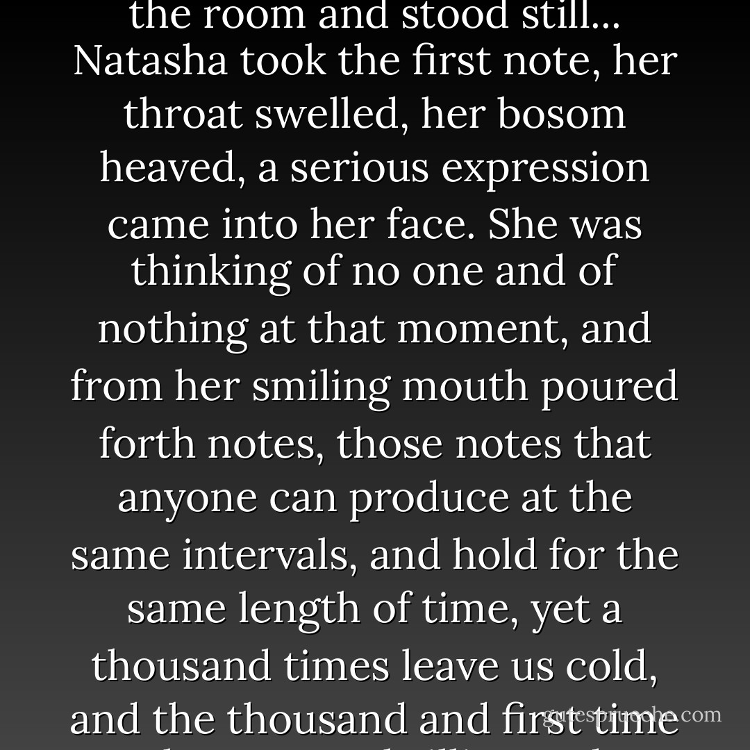 Natasha, with a vigorous turn from her heel on to her toe, walked over to the middle of the room and stood still... Natasha took the first note, her throat swelled, her bosom heaved, a serious expression came into her face. She was thinking of no one and of nothing at that moment, and from her smiling mouth poured forth notes, those notes that anyone can produce at the same intervals, and hold for the same length of time, yet a thousand times leave us cold, and the thousand and first time they set us thrilling and weeping. - Leo Tolstoy