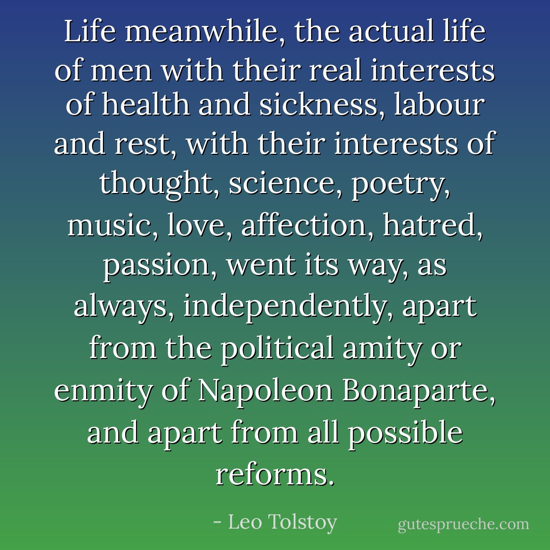 Life meanwhile, the actual life of men with their real interests of health and sickness, labour and rest, with their interests of thought, science, poetry, music, love, affection, hatred, passion, went its way, as always, independently, apart from the political amity or enmity of Napoleon Bonaparte, and apart from all possible reforms. - Leo Tolstoy