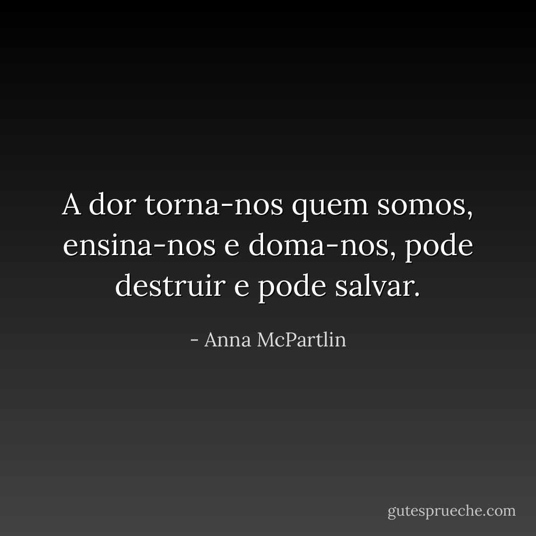 A dor torna-nos quem somos, ensina-nos e doma-nos, pode destruir e pode salvar. - Anna McPartlin