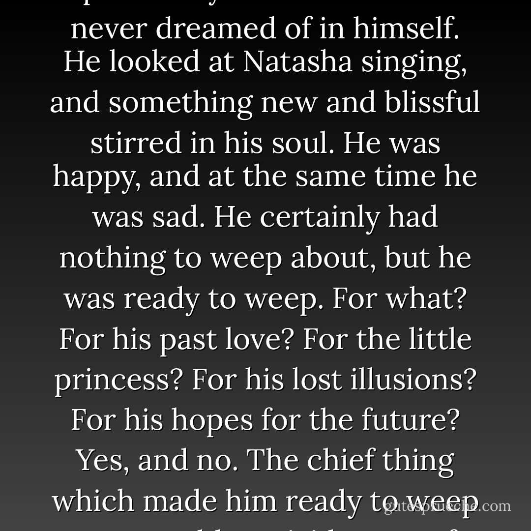 After dinner Natasha went to the clavichord, at Prince Andrey's request, and began singing. Prince Andrey stood at the window, talking to the ladies, and listened to her. In the middle of a phrase, Prince Andrey ceased speaking, and felt suddenly a lump in his throat from tears, the possibility of which he had never dreamed of in himself. He looked at Natasha singing, and something new and blissful stirred in his soul. He was happy, and at the same time he was sad. He certainly had nothing to weep about, but he was ready to weep. For what? For his past love? For the little princess? For his lost illusions? For his hopes for the future? Yes, and no. The chief thing which made him ready to weep was a sudden, vivid sense of the fearful contrast between something infinitely great and illimitable existing in him, and something limited and material, which he himself was, and even she was. This contrast made his heart ache, and rejoiced him while she was singing. - Leo Tolstoy