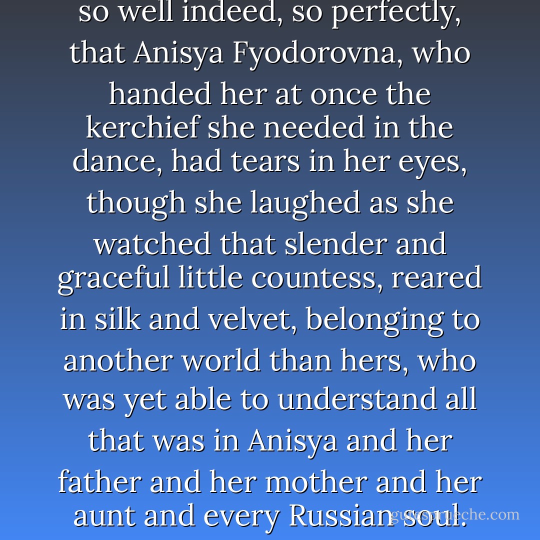 She danced the dance so well, so well indeed, so perfectly, that Anisya Fyodorovna, who handed her at once the kerchief she needed in the dance, had tears in her eyes, though she laughed as she watched that slender and graceful little countess, reared in silk and velvet, belonging to another world than hers, who was yet able to understand all that was in Anisya and her father and her mother and her aunt and every Russian soul. - Leo Tolstoy