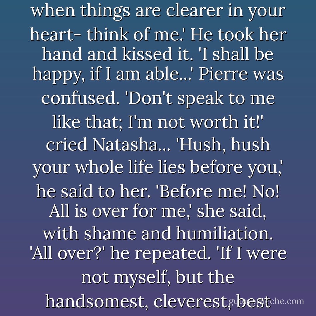 But one thing I beg of you, look on me as your friend; and if you want some help, advice, or simply want to open your heart to someone- not now, but when things are clearer in your heart- think of me.' He took her hand and kissed it. 'I shall be happy, if I am able...' Pierre was confused.<br />'Don't speak to me like that; I'm not worth it!' cried Natasha...<br />'Hush, hush your whole life lies before you,' he said to her.<br />'Before me! No! All is over for me,' she said, with shame and humiliation.<br />'All over?' he repeated. 'If I were not myself, but the handsomest, cleverest, best man in the world, and if I were free I would be on my knees this minute to beg for your hand and your love. - Leo Tolstoy