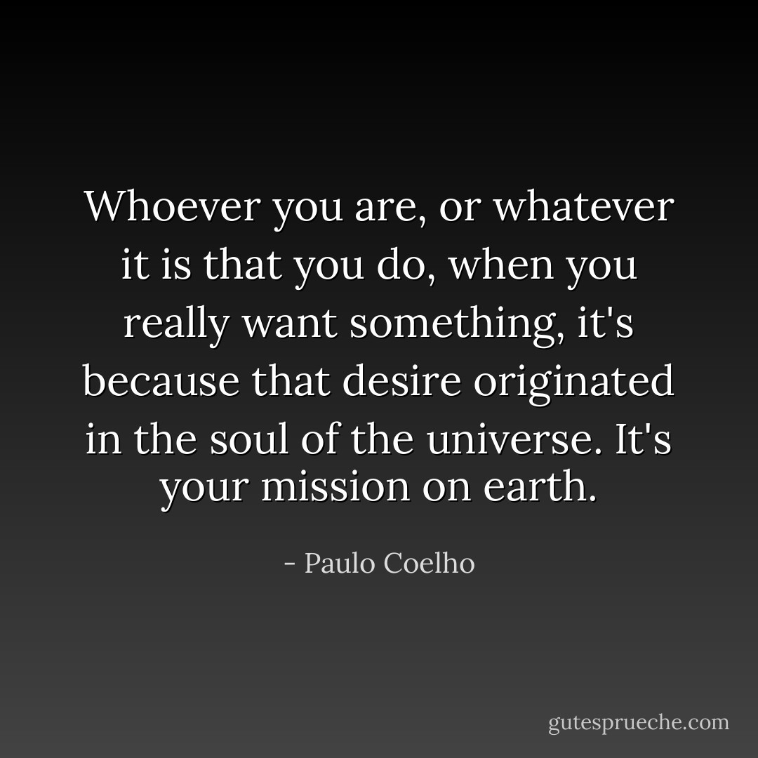 Whoever you are, or whatever it is that you do, when you really want something, it's because that desire originated in the soul of the universe. It's your mission on earth. - Paulo Coelho