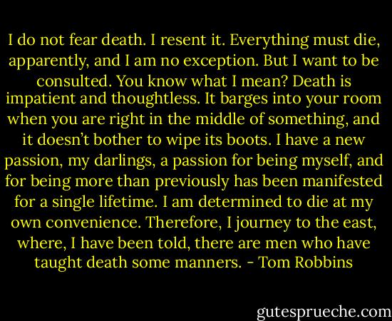I do not fear death. I resent it. Everything must die, apparently, and I am no exception. But I want to be consulted. You know what I mean? Death is impatient and thoughtless. It barges into your room when you are right in the middle of something, and it doesn’t bother to wipe its boots. I have a new passion, my darlings, a passion for being myself, and for being more than previously has been manifested for a single lifetime. I am determined to die at my own convenience. Therefore, I journey to the east, where, I have been told, there are men who have taught death some manners. - Tom Robbins