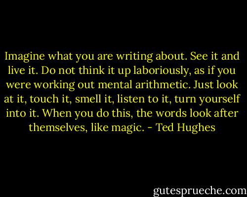 Imagine what you are writing about. See it and live it. Do not think it up laboriously, as if you were working out mental arithmetic. Just look at it, touch it, smell it, listen to it, turn yourself into it. When you do this, the words look after themselves, like magic. - Ted Hughes