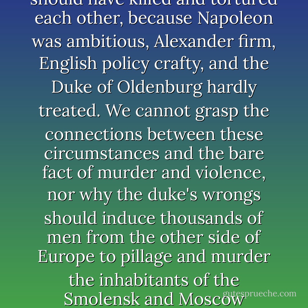 But to us of a later generation...it is inconceivable that millions of Christian men should have killed and tortured each other, because Napoleon was ambitious, Alexander firm, English policy crafty, and the Duke of Oldenburg hardly treated. We cannot grasp the connections between these circumstances and the bare fact of murder and violence, nor why the duke's wrongs should induce thousands of men from the other side of Europe to pillage and murder the inhabitants of the Smolensk and Moscow provinces and to be slaughtered by them. - Leo Tolstoy
