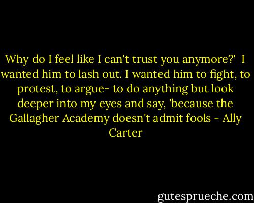 Why do I feel like I can't trust you anymore?'<br /><br />I wanted him to lash out. I wanted him to fight, to protest, to argue- to do anything but look deeper into my eyes and say, 'because the Gallagher Academy doesn't admit fools - Ally Carter