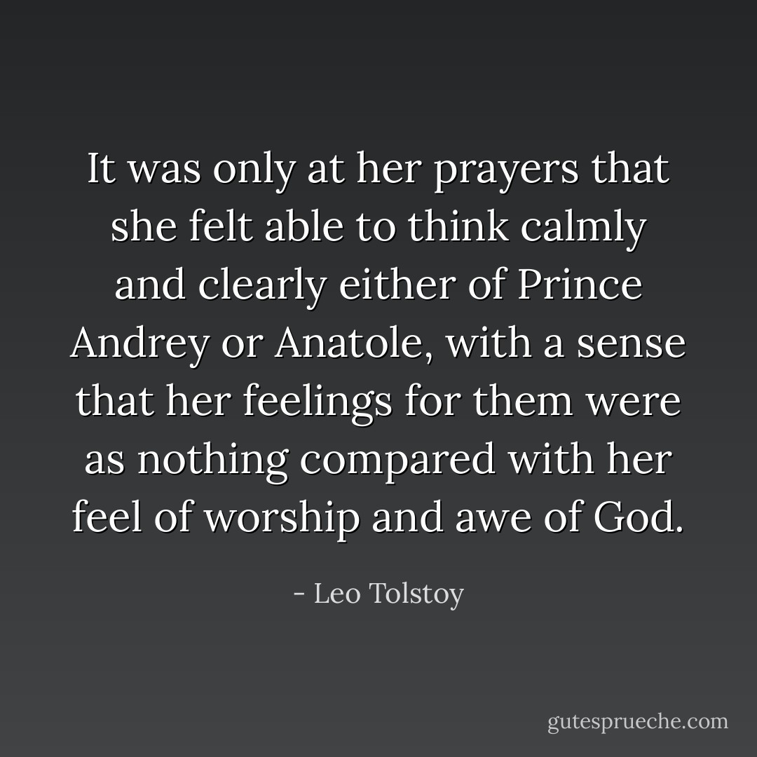 It was only at her prayers that she felt able to think calmly and clearly either of Prince Andrey or Anatole, with a sense that her feelings for them were as nothing compared with her feel of worship and awe of God. - Leo Tolstoy