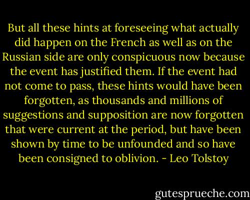 But all these hints at foreseeing what actually did happen on the French as well as on the Russian side are only conspicuous now because the event has justified them. If the event had not come to pass, these hints would have been forgotten, as thousands and millions of suggestions and supposition are now forgotten that were current at the period, but have been shown by time to be unfounded and so have been consigned to oblivion. - Leo Tolstoy