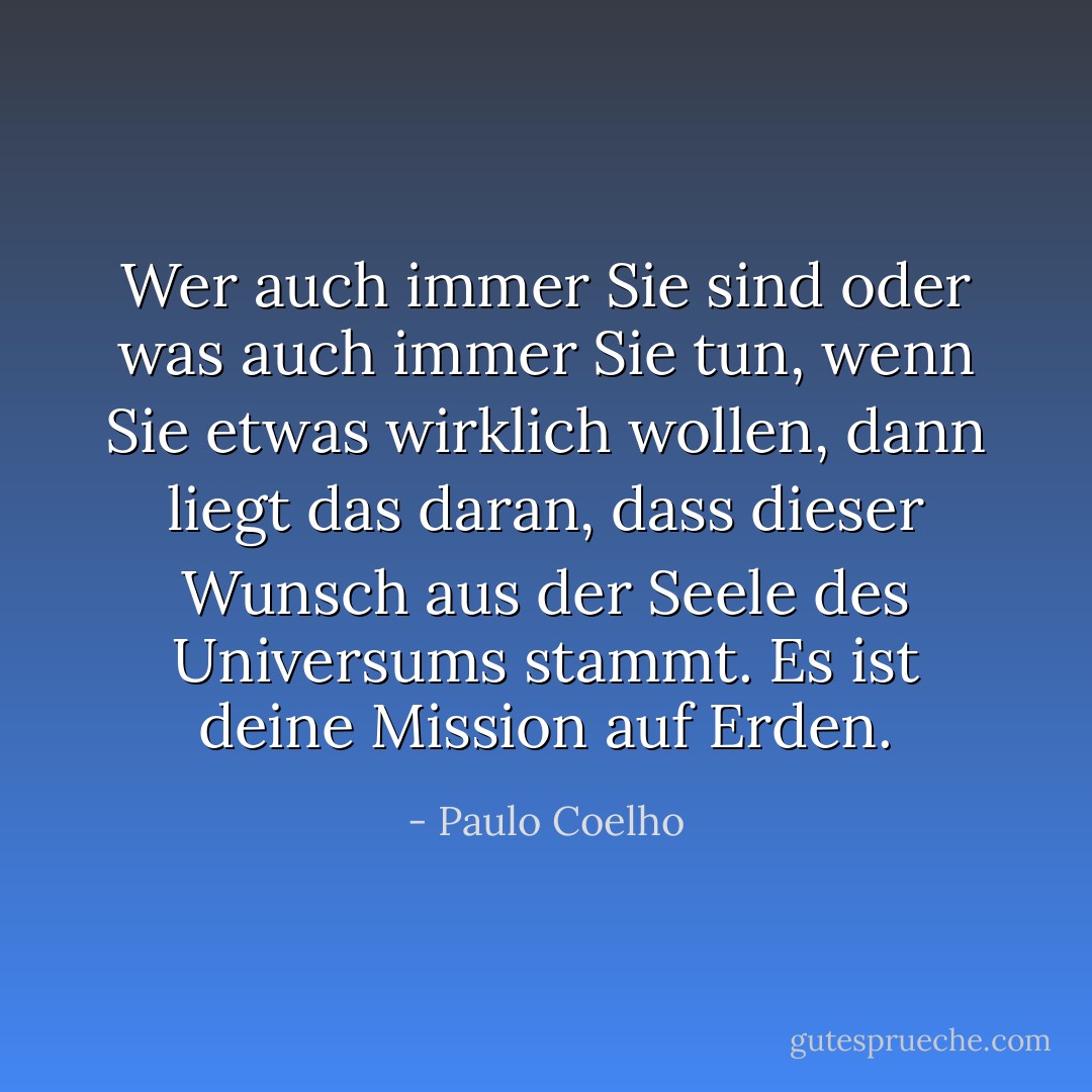 Wer auch immer Sie sind oder was auch immer Sie tun, wenn Sie etwas wirklich wollen, dann liegt das daran, dass dieser Wunsch aus der Seele des Universums stammt. Es ist deine Mission auf Erden. - Paulo Coelho<