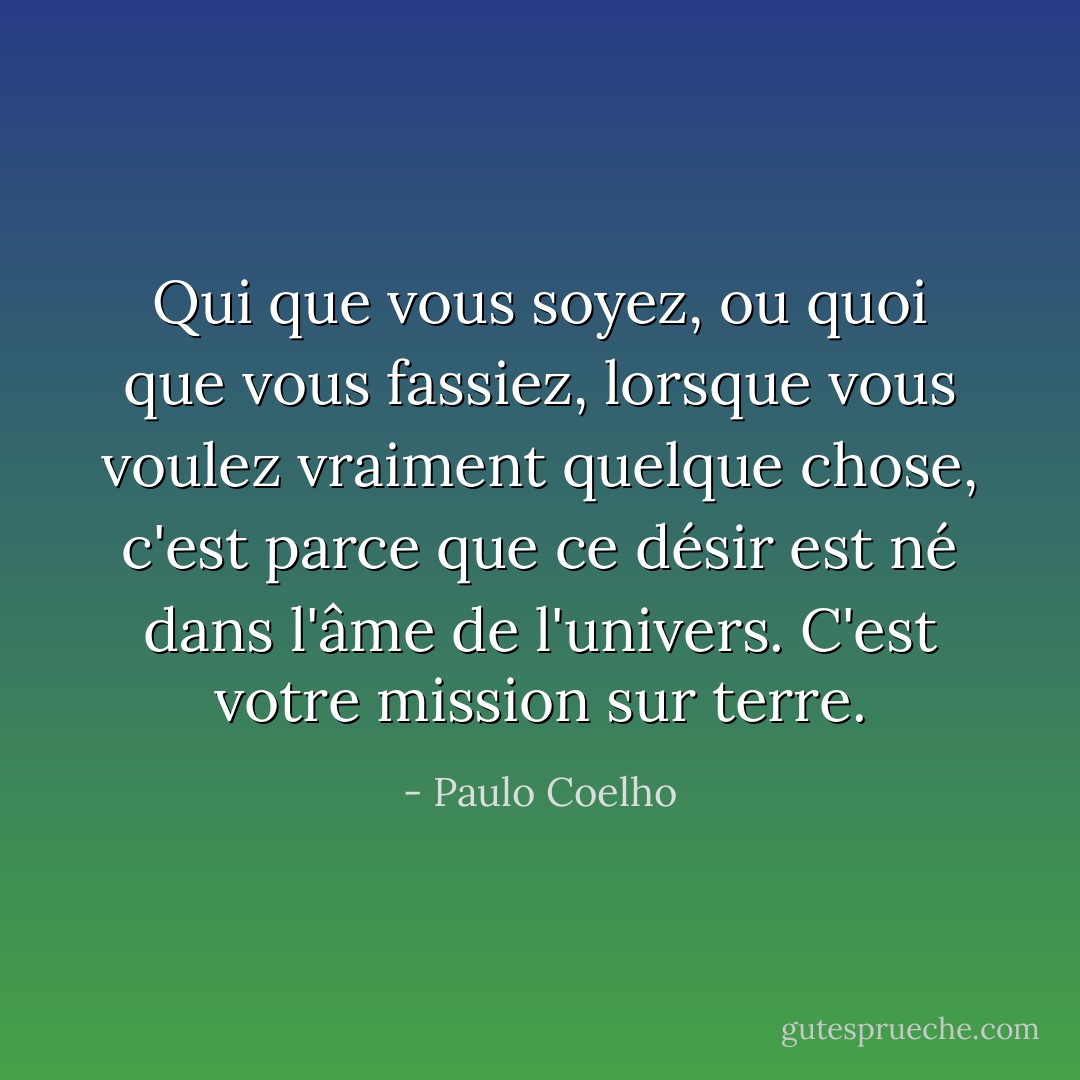 Qui que vous soyez, ou quoi que vous fassiez, lorsque vous voulez vraiment quelque chose, c'est parce que ce désir est né dans l'âme de l'univers. C'est votre mission sur terre. - Paulo Coelho