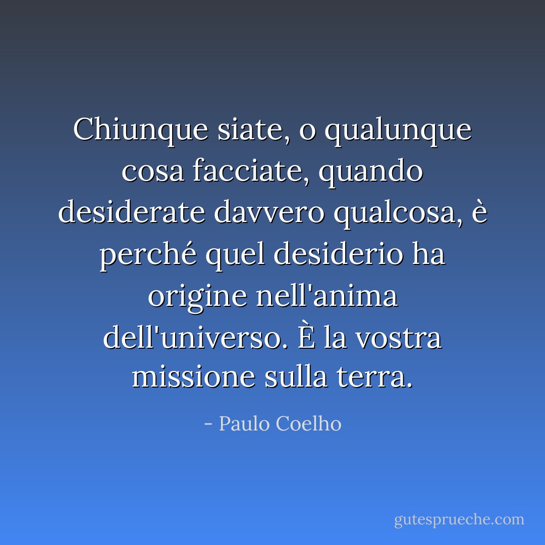 Chiunque siate, o qualunque cosa facciate, quando desiderate davvero qualcosa, è perché quel desiderio ha origine nell'anima dell'universo. È la vostra missione sulla terra. - Paulo Coelho