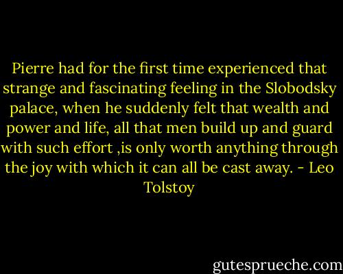 Pierre had for the first time experienced that strange and fascinating feeling in the Slobodsky palace, when he suddenly felt that wealth and power and life, all that men build up and guard with such effort ,is only worth anything through the joy with which it can all be cast away. - Leo Tolstoy