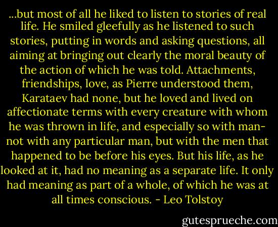 ...but most of all he liked to listen to stories of real life. He smiled gleefully as he listened to such stories, putting in words and asking questions, all aiming at bringing out clearly the moral beauty of the action of which he was told. Attachments, friendships, love, as Pierre understood them, Karataev had none, but he loved and lived on affectionate terms with every creature with whom he was thrown in life, and especially so with man- not with any particular man, but with the men that happened to be before his eyes.<br />But his life, as he looked at it, had no meaning as a separate life. It only had meaning as part of a whole, of which he was at all times conscious. - Leo Tolstoy