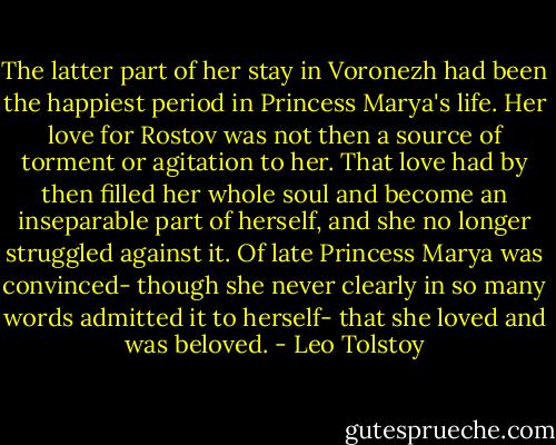The latter part of her stay in Voronezh had been the happiest period in Princess Marya's life. Her love for Rostov was not then a source of torment or agitation to her. That love had by then filled her whole soul and become an inseparable part of herself, and she no longer struggled against it. Of late Princess Marya was convinced- though she never clearly in so many words admitted it to herself- that she loved and was beloved. - Leo Tolstoy