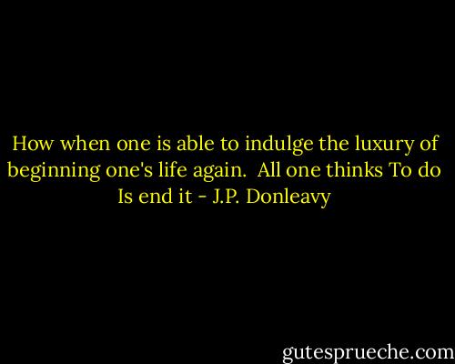 How when one is able to indulge the luxury of beginning one's life again.<br /><br />All one thinks<br />To do<br />Is end it - J.P. Donleavy