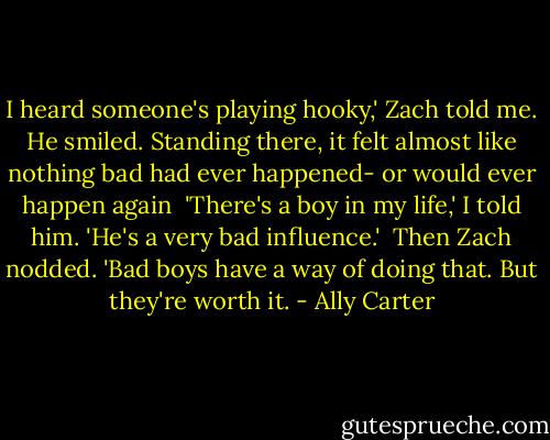 I heard someone's playing hooky,' Zach told me. He smiled. Standing there, it felt almost like nothing bad had ever happened- or would ever happen again<br /><br />'There's a boy in my life,' I told him. 'He's a very bad influence.'<br /><br />Then Zach nodded. 'Bad boys have a way of doing that. But they're worth it. - Ally Carter
