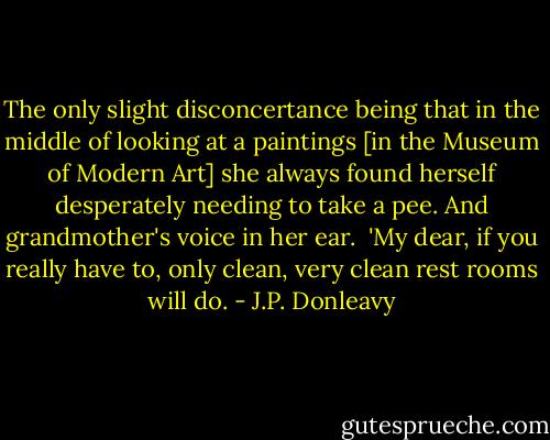 The only slight disconcertance being that in the middle of looking at a paintings [in the Museum of Modern Art] she always found herself desperately needing to take a pee. And grandmother's voice in her ear.<br /><br />'My dear, if you really have to, only clean, very clean rest rooms will do. - J.P. Donleavy