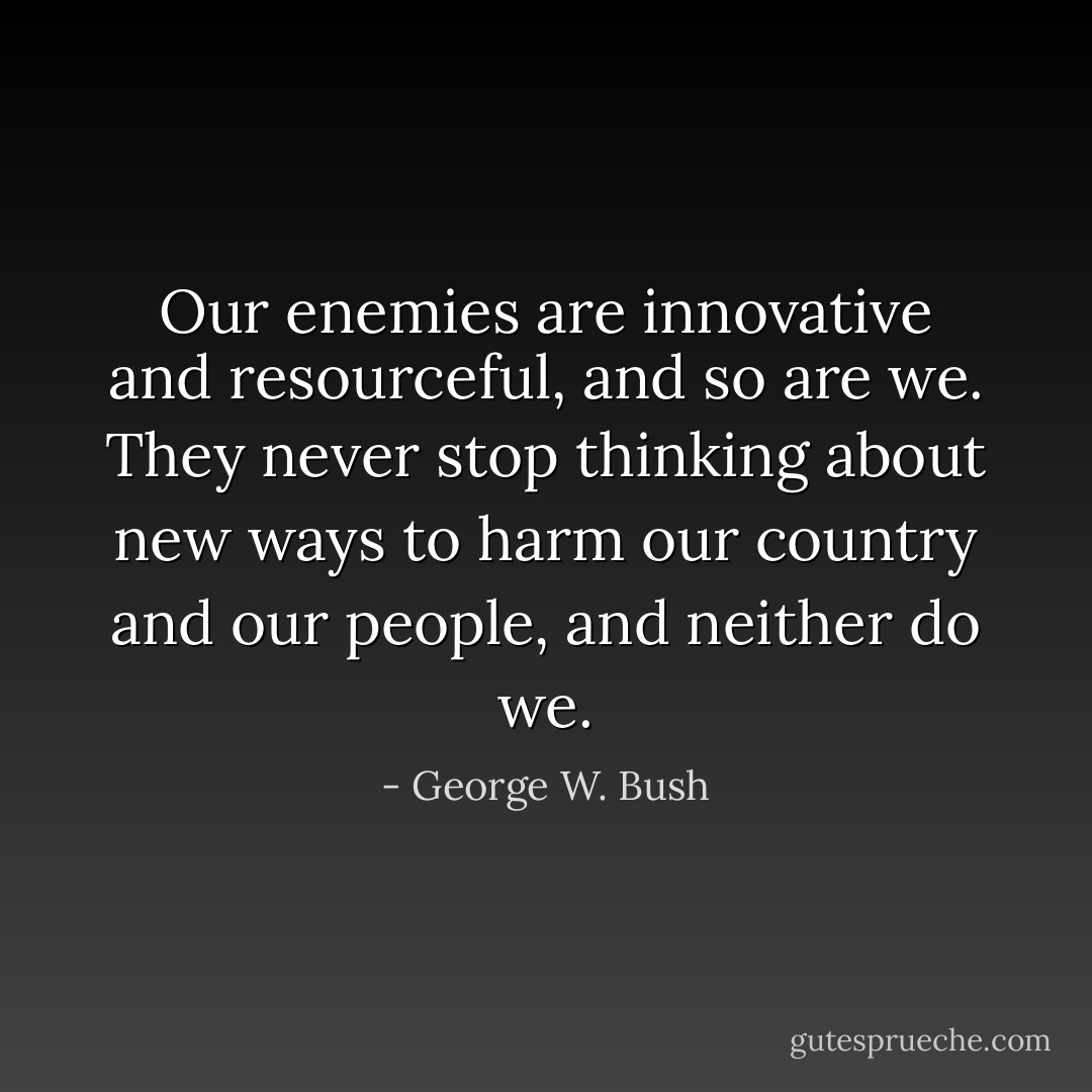 Our enemies are innovative and resourceful, and so are we. They never stop thinking about new ways to harm our country and our people, and neither do we. - George W. Bush