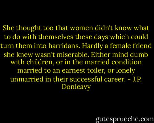 She thought too that women didn't know what to do with themselves these days which could turn them into harridans. Hardly a female friend she knew wasn't miserable. Either mind dumb with children, or in the married condition married to an earnest toiler, or lonely unmarried in their successful career. - J.P. Donleavy