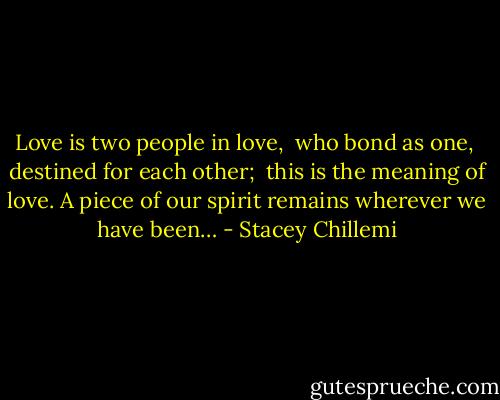 Love is two people in love, <br />who bond as one, <br />destined for each other; <br />this is the meaning of love.<br />A piece of our spirit remains wherever we have been… - Stacey Chillemi